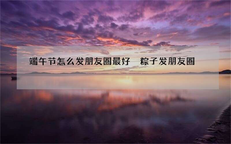 端午节怎么发朋友圈最好 粽子发朋友圈